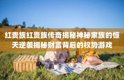 红贵族红贵族传奇揭秘神秘家族的惊天逆袭揭秘财富背后的权势游戏
