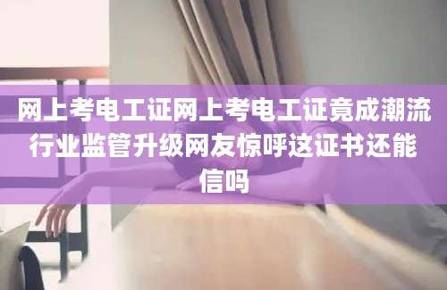 网上考电工证网上考电工证竟成潮流行业监管升级网友惊呼这证书还能信吗