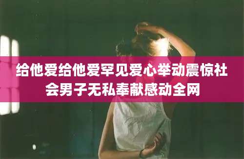 给他爱给他爱罕见爱心举动震惊社会男子无私奉献感动全网
