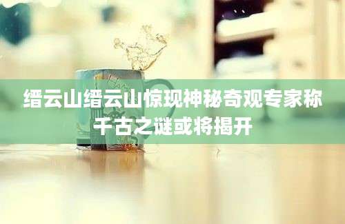 缙云山缙云山惊现神秘奇观专家称千古之谜或将揭开