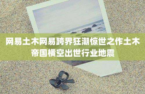 网易土木网易跨界狂潮惊世之作土木帝国横空出世行业地震