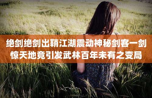 绝剑绝剑出鞘江湖震动神秘剑客一剑惊天地竟引发武林百年未有之变局