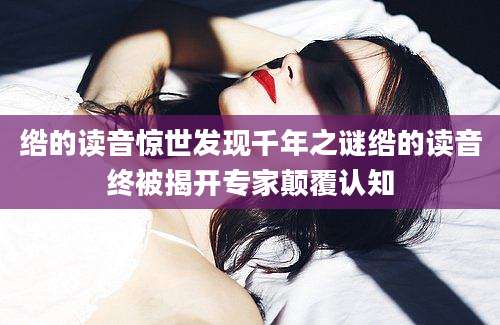 绺的读音惊世发现千年之谜绺的读音终被揭开专家颠覆认知