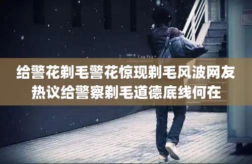 给警花剃毛警花惊现剃毛风波网友热议给警察剃毛道德底线何在