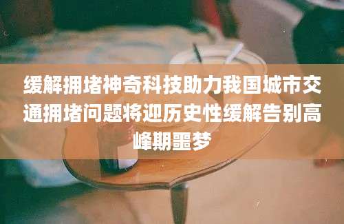 缓解拥堵神奇科技助力我国城市交通拥堵问题将迎历史性缓解告别高峰期噩梦