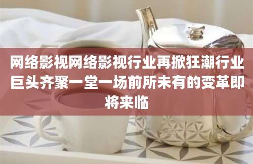 网络影视网络影视行业再掀狂潮行业巨头齐聚一堂一场前所未有的变革即将来临