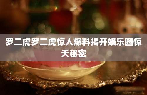 罗二虎罗二虎惊人爆料揭开娱乐圈惊天秘密