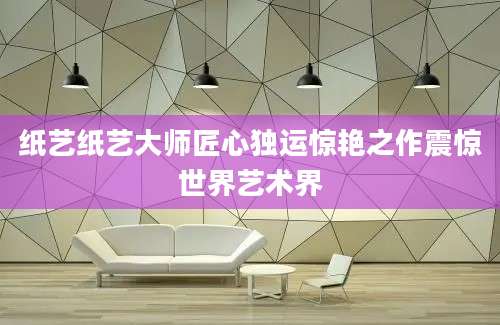 纸艺纸艺大师匠心独运惊艳之作震惊世界艺术界