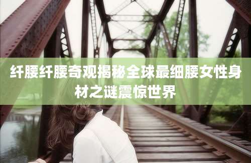 纤腰纤腰奇观揭秘全球最细腰女性身材之谜震惊世界