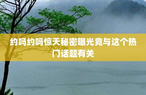 约吗约吗惊天秘密曝光竟与这个热门话题有关