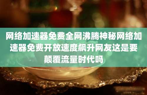 网络加速器免费全网沸腾神秘网络加速器免费开放速度飙升网友这是要颠覆流量时代吗