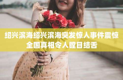 绍兴滨海绍兴滨海突发惊人事件震惊全国真相令人瞠目结舌