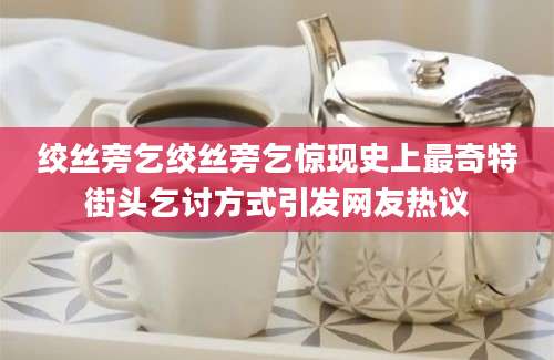 绞丝旁乞绞丝旁乞惊现史上最奇特街头乞讨方式引发网友热议