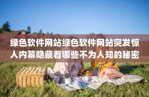 绿色软件网站绿色软件网站突发惊人内幕隐藏着哪些不为人知的秘密