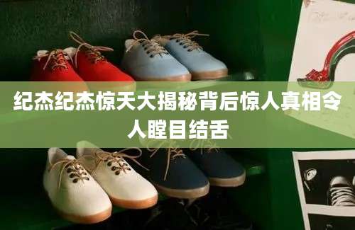 纪杰纪杰惊天大揭秘背后惊人真相令人瞠目结舌