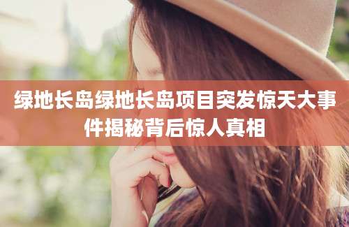 绿地长岛绿地长岛项目突发惊天大事件揭秘背后惊人真相