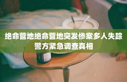 绝命营地绝命营地突发惨案多人失踪警方紧急调查真相