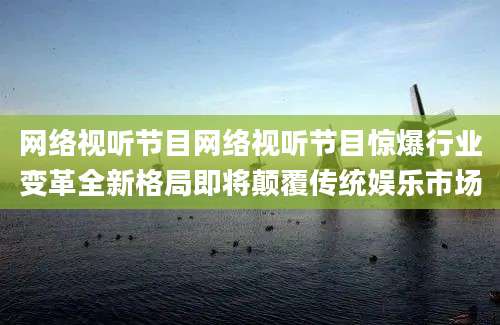 网络视听节目网络视听节目惊爆行业变革全新格局即将颠覆传统娱乐市场
