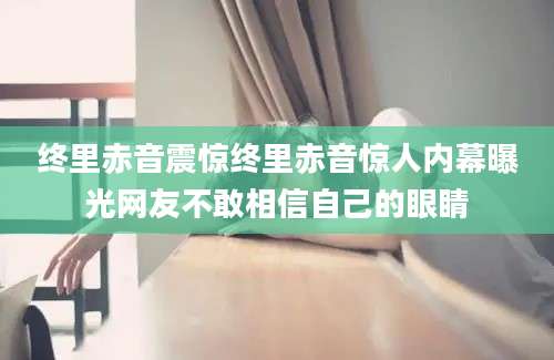 终里赤音震惊终里赤音惊人内幕曝光网友不敢相信自己的眼睛
