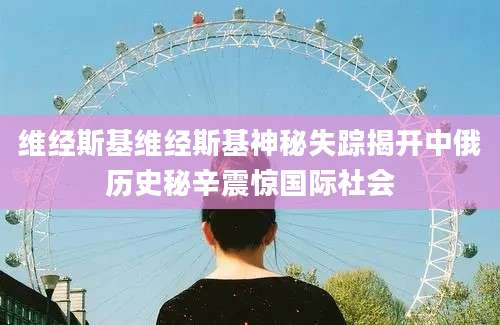 维经斯基维经斯基神秘失踪揭开中俄历史秘辛震惊国际社会