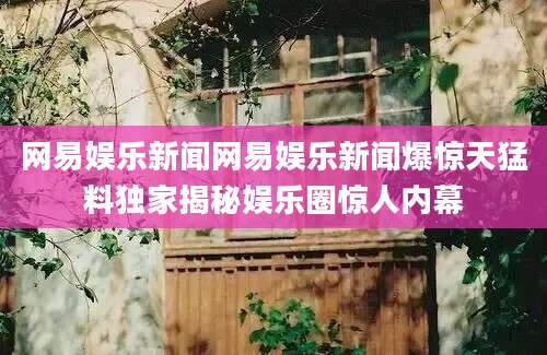 网易娱乐新闻网易娱乐新闻爆惊天猛料独家揭秘娱乐圈惊人内幕