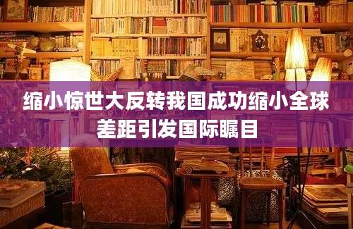 缩小惊世大反转我国成功缩小全球差距引发国际瞩目
