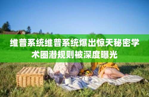 维普系统维普系统爆出惊天秘密学术圈潜规则被深度曝光