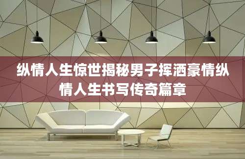 纵情人生惊世揭秘男子挥洒豪情纵情人生书写传奇篇章