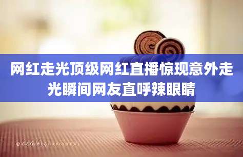 网红走光顶级网红直播惊现意外走光瞬间网友直呼辣眼睛