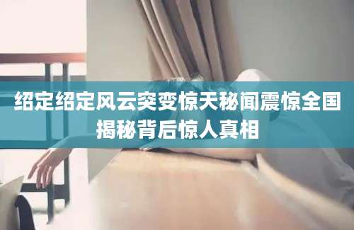 绍定绍定风云突变惊天秘闻震惊全国揭秘背后惊人真相