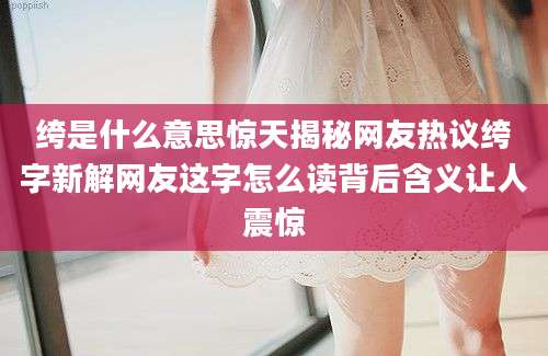 绔是什么意思惊天揭秘网友热议绔字新解网友这字怎么读背后含义让人震惊