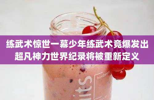 练武术惊世一幕少年练武术竟爆发出超凡神力世界纪录将被重新定义