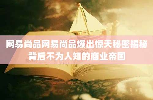 网易尚品网易尚品爆出惊天秘密揭秘背后不为人知的商业帝国