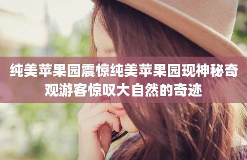 纯美苹果园震惊纯美苹果园现神秘奇观游客惊叹大自然的奇迹