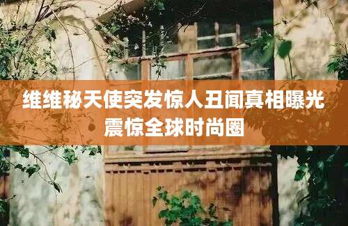 维维秘天使突发惊人丑闻真相曝光震惊全球时尚圈