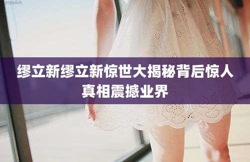 缪立新缪立新惊世大揭秘背后惊人真相震撼业界