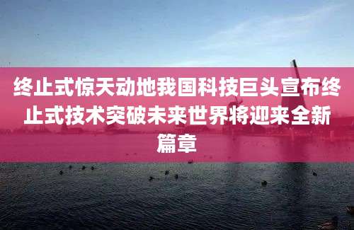 终止式惊天动地我国科技巨头宣布终止式技术突破未来世界将迎来全新篇章