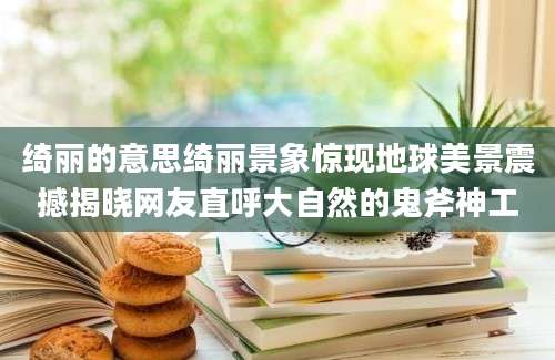 绮丽的意思绮丽景象惊现地球美景震撼揭晓网友直呼大自然的鬼斧神工