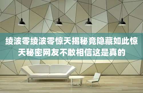 绫波零绫波零惊天揭秘竟隐藏如此惊天秘密网友不敢相信这是真的
