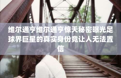 维尔通亨维尔通亨惊天秘密曝光足球界巨星的真实身份竟让人无法置信
