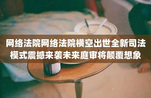 网络法院网络法院横空出世全新司法模式震撼来袭未来庭审将颠覆想象