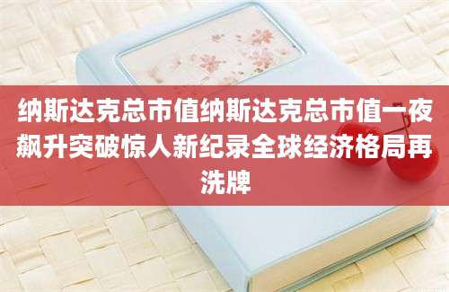 纳斯达克总市值纳斯达克总市值一夜飙升突破惊人新纪录全球经济格局再洗牌