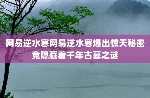 网易逆水寒网易逆水寒爆出惊天秘密竟隐藏着千年古墓之谜