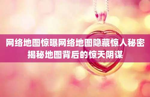 网络地图惊曝网络地图隐藏惊人秘密揭秘地图背后的惊天阴谋