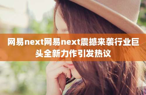 网易next网易next震撼来袭行业巨头全新力作引发热议