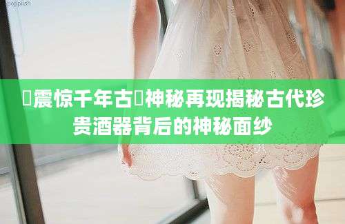 罍震惊千年古罍神秘再现揭秘古代珍贵酒器背后的神秘面纱