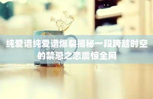 纯爱谱纯爱谱爆裂揭秘一段跨越时空的禁忌之恋震惊全网