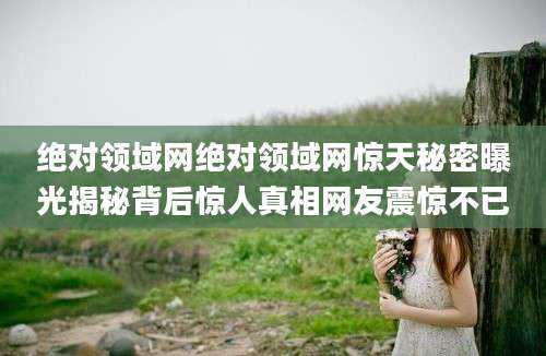 绝对领域网绝对领域网惊天秘密曝光揭秘背后惊人真相网友震惊不已
