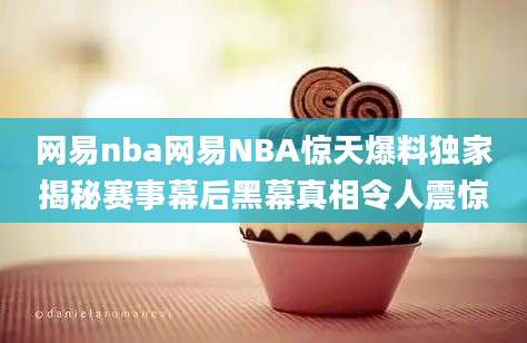 网易nba网易NBA惊天爆料独家揭秘赛事幕后黑幕真相令人震惊