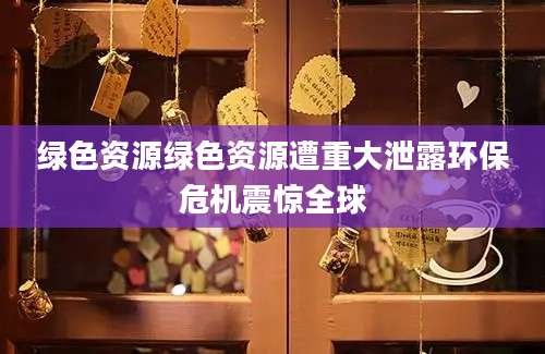绿色资源绿色资源遭重大泄露环保危机震惊全球